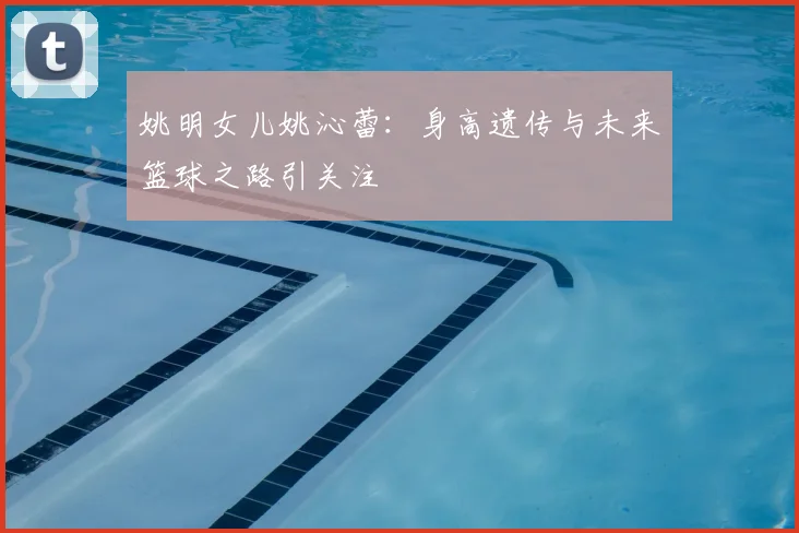 姚明女儿姚沁蕾:身高遗传与未来篮球之路引关注