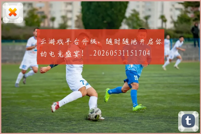 云游戏平台升级，随时随地开启你的电竞盛宴！_20260531151704