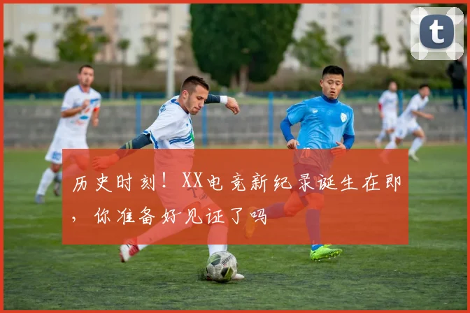 历史时刻!XX电竞新纪录诞生在即,你准备好见证了吗