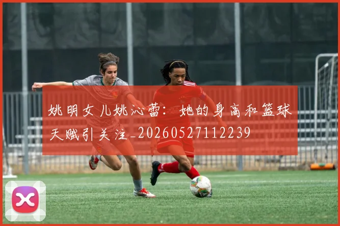 姚明女儿姚沁蕾:她的身高和篮球天赋引关注_20260527112239