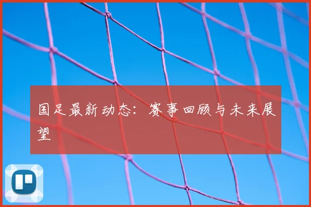 国足最新动态：赛事回顾与未来展望