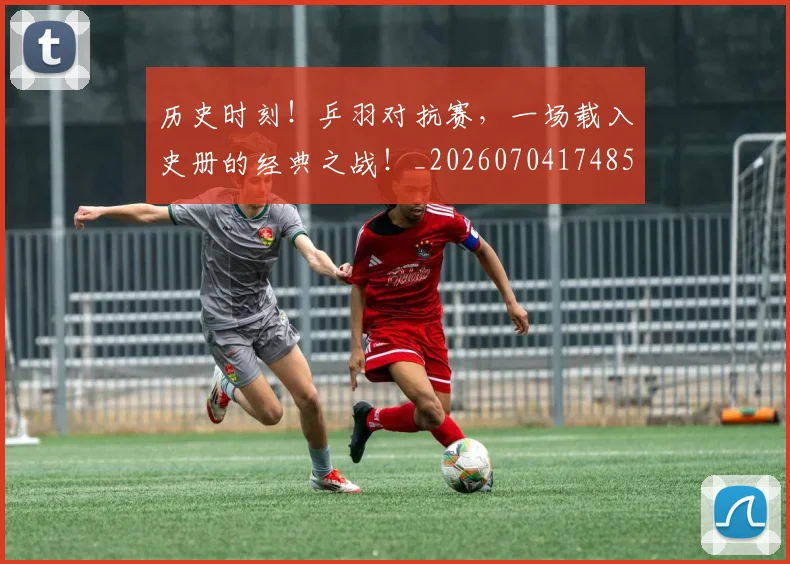 历史时刻!乒羽对抗赛,一场载入史册的经典之战!_20260704174854