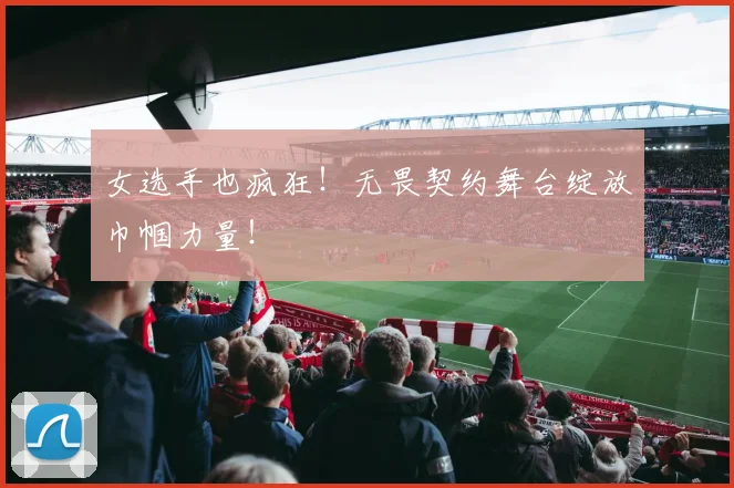 女选手也疯狂！无畏契约舞台绽放巾帼力量！