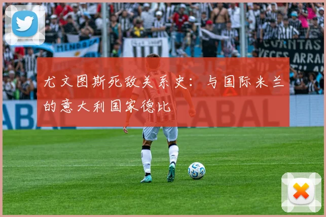 尤文图斯死敌关系史：与国际米兰的意大利国家德比