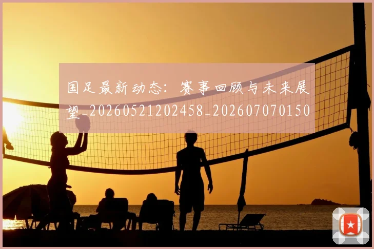 国足最新动态：赛事回顾与未来展望_20260521202458_20260707015056