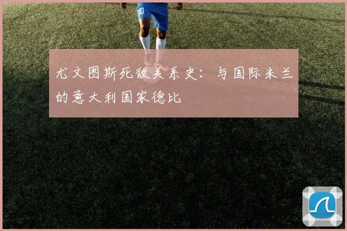 尤文图斯死敌关系史:与国际米兰的意大利国家德比