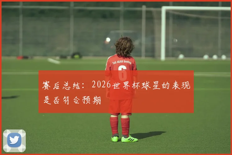 赛后总结:2026世界杯球星的表现是否符合预期