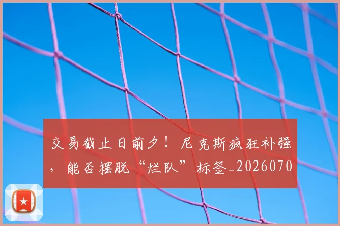 交易截止日前夕!尼克斯疯狂补强,能否摆脱“烂队”标签_20260703213722