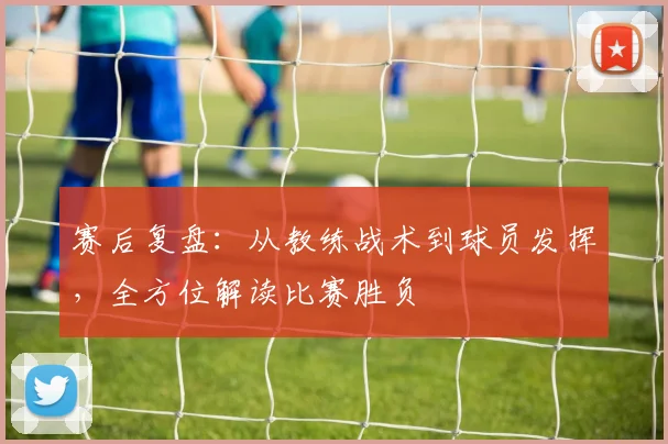 赛后复盘:从教练战术到球员发挥,全方位解读比赛胜负